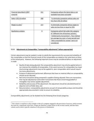 Financial data March 2007                                      411          Companies where the latest data is not 
onwards                                                                     available have been excluded 

Sales> US$ 10 million                                          280           To eliminate companies whose sales are 
                                                                            less than US$ 10 million  

Wages to sales4                                                157          To eliminate companies whose wages to 
                                                                            sales are less than or equal to 25% 

Qualitative analysis                                            8           Companies which fall under the category 
                                                                            of “different line of business activity”, 
                                                                            “related party transactions”, “loss making” 
                                                                            (an average loss over a 3 year period) and 
                                                                            “data unavailable for review” were not 
                                                                            considered. 

 
5.3.5.  Adjustments to Comparables: “comparability adjustments” (where appropriate) 
         

Certain adjustments may be needed in order to satisfy the requirements for accuracy and reliability of 
the comparables so that the financial results of the comparables are stated on the same basis as those 
of the tested party.  However, the following important issues may be considered before an adjustment 
is made: 

                     Quality of data being adjusted: the comparability adjustment may only be applied where it 
                      can improve the reliability of comparables. If the search process for comparables has major 
                      shortcomings adjustments may not be applied to  poor comparables which would require 
                      too many adjustments; 
                     Purpose of adjustment performed: differences that have no material effect on comparability 
                      should not be adjusted; 
                     Not every transaction being compared is capable of being adjusted: there are transactions 
                      that may be adjusted but some other transactions like those concerning goodwill or 
                      intangibles may not be capable adjustment; 
                     Reliability and accuracy of the adjustment: the adjustment should be calculated based on 
                      objective and verifiable data; and 
                     Documentation: comparability adjustments are part of comparability analysis and should be 
                      appropriately documented in order to ensure its reliability. 
 

Comparability adjustments can be divided into the following three broad categories: 

 
                                                            
4
  This criteria is used here as the example is that of a company engaged in the provision of services, which assumes
the need for a significant work force. Wages are therefore a major factor in the revenue earned, and thus these
criteria can be used in specific situations in the process of elimination.


                                                                      46 
 
 