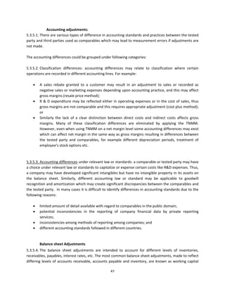 Accounting adjustments: 
5.3.5.1. There are various types of difference in accounting standards and practices between the tested 
party and third parties used as comparables which may lead to measurement errors if adjustments are 
not made.  
 
The accounting differences could be grouped under following categories: 
 
5.3.5.2. Classification  differences:  accounting  differences  may  relate  to  classification  where  certain 
operations are recorded in different accounting lines. For example: 
 
      A  sales  rebate  granted  to  a  customer  may  result  in  an  adjustment  to  sales  or  recorded  as 
         negative sales or marketing expenses depending upon accounting practice, and this may affect 
         gross margins (resale price method); 
      R  &  D  expenditure  may  be  reflected  either  in  operating  expenses  or  in  the  cost  of  sales,  thus 
         gross margins are not comparable and this requires appropriate adjustment (cost plus method); 
         or 
      Similarly  the  lack  of  a  clear  distinction  between  direct  costs  and  indirect  costs  affects  gross 
         margins.  Many  of  these  classification  differences  are  eliminated  by  applying  the  TNMM. 
         However, even when using TNMM on a net margin level some accounting differences may exist 
         which can affect net margin in the same way as gross margins resulting in differences between 
         the  tested  party  and  comparables,  for  example  different  depreciation  periods,  treatment  of 
         employee’s stock options etc. 
 
                   
5.3.5.3. Accounting differences under relevant law or standards: a comparable or tested party may have 
a choice under relevant law or standards to capitalize or expense certain costs like R&D expenses. Thus, 
a company may have developed significant intangibles but have no intangible property in its assets on 
the  balance  sheet.  Similarly,  different  accounting  law  or  standard  may  be  applicable  to  goodwill 
recognition and amortization which may create significant discrepancies between the comparables and 
the tested party.  In many cases it is difficult to identify differences in accounting standards due to the 
following reasons: 
 
      limited amount of detail available with regard to comparables in the public domain; 
      potential  inconsistencies  in  the  reporting  of  company  financial  data  by  private  reporting 
         services; 
      inconsistencies among methods of reporting among companies; and      
      different accounting standards followed in different countries.  
          
          
         Balance sheet Adjustments 
5.3.5.4. The  balance  sheet  adjustments  are  intended  to  account  for  different  levels  of  inventories, 
receivables, payables, interest rates, etc. The most common balance sheet adjustments, made to reflect 
differing  levels  of  accounts  receivable,  accounts  payable  and  inventory,  are  known  as  working  capital 

                                                         47 
 
 