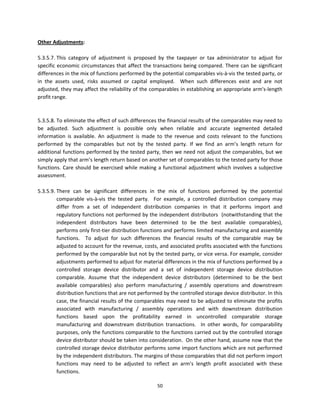 Other Adjustments: 
 
5.3.5.7. This  category  of  adjustment  is  proposed  by  the  taxpayer  or  tax  administrator  to  adjust  for 
specific economic circumstances that affect the transactions being compared.  There can be significant 
differences in the mix of functions performed by the potential comparables vis‐à‐vis the tested party, or 
in  the  assets  used,  risks  assumed  or  capital  employed.    When  such  differences  exist  and  are  not 
adjusted, they may affect the reliability of the comparables in establishing an appropriate arm's‐length 
profit range.  
 
                    
5.3.5.8. To eliminate the effect of such differences the financial results of the comparables may need to 
be  adjusted.  Such  adjustment  is  possible  only  when  reliable  and  accurate  segmented  detailed 
information  is  available.  An  adjustment  is  made  to  the  revenue  and  costs  relevant  to  the  functions 
performed  by  the  comparables  but  not  by  the  tested  party.  If  we  find  an  arm’s  length  return  for 
additional functions performed by the tested party, then we need not adjust the comparables, but we 
simply apply that arm’s length return based on another set of comparables to the tested party for those 
functions.  Care  should  be  exercised  while  making  a  functional  adjustment  which  involves  a  subjective 
assessment.  
 
5.3.5.9. There  can  be  significant  differences  in  the  mix  of  functions  performed  by  the  potential 
         comparable  vis‐à‐vis  the  tested  party.    For  example,  a  controlled  distribution  company  may 
         differ  from  a  set  of  independent  distribution  companies  in  that  it  performs  import  and 
         regulatory functions not performed by the independent distributors  (notwithstanding that the 
         independent  distributors  have  been  determined  to  be  the  best  available  comparables), 
         performs only first‐tier distribution functions and performs limited manufacturing and assembly 
         functions.    To  adjust  for  such  differences  the  financial  results  of  the  comparable  may  be 
         adjusted to account for the revenue, costs, and associated profits associated with the functions 
         performed by the comparable but not by the tested party, or vice versa. For example, consider 
         adjustments performed to adjust for material differences in the mix of functions performed by a 
         controlled  storage  device  distributor  and  a  set  of  independent  storage  device  distribution 
         comparable.  Assume  that  the  independent  device  distributors  (determined  to  be  the  best 
         available  comparables)  also  perform  manufacturing  /  assembly  operations  and  downstream 
         distribution functions that are not performed by the controlled storage device distributor. In this 
         case, the financial results of the comparables may need to be adjusted to eliminate the profits 
         associated  with  manufacturing  /  assembly  operations  and  with  downstream  distribution 
         functions  based  upon  the  profitability  earned  in  uncontrolled  comparable  storage 
         manufacturing  and  downstream  distribution  transactions.    In  other  words,  for  comparability 
         purposes, only the functions comparable to the functions carried out by the controlled storage 
         device distributor should be taken into consideration.  On the other hand, assume now that the 
         controlled storage device distributor performs some import functions which are not performed 
         by the independent distributors. The margins of those comparables that did not perform import 
         functions  may  need  to  be  adjusted  to  reflect  an  arm’s  length  profit  associated  with  these 
         functions.  

                                                       50 
 
 