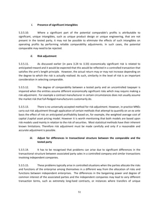  
             i.   Presence of significant intangibles 
                   
5.3.5.10.         Where  a  significant  part  of  the  potential  comparable’s  profits  is  attributable  to 
significant,  unique  intangibles,  such  as  unique  product  design  or  unique  engineering,  that  are  not 
present  in  the  tested  party,  it  may  not  be  possible  to  eliminate  the  effects  of  such  intangibles  on 
operating  profits  by  performing  reliable  comparability  adjustments.  In  such  cases,  the  potential 
comparable may need to be rejected.  
 
            ii.   Risk adjustment 
          
5.3.5.11.         As  discussed  earlier  (in  para  3.24  to  3.33)  economically  significant  risk  is  related  to 
anticipated reward and it would be expected that this would be reflected in a controlled transaction that 
satisfies the arm’s length principle.  However, the actual return may or may not increase depending on 
the  degree  to  which  the  risk  is  actually  realised.  As  such,  similarity  in  the  level  of  risk  is  an  important 
consideration in selecting comparable. 
 
5.3.5.12.         The  degree  of  comparability  between  a  tested  party  and  an  uncontrolled  taxpayer  is 
impaired when the entities assume different economically significant risks which may require making a 
risk adjustment.  For example a contract manufacturer in certain circumstances does not usually assume 
the market risk that full‐fledged manufacturers customarily do. 
 
5.3.5.13.         There is no universally accepted method for risk adjustment. However, in practice MNEs 
carry out risk adjustment through application of certain methods that attempt to quantify on an ex ante 
basis the effect of risk on anticipated profitability based on, for example, the weighted average cost of 
capital /capital asset pricing model. However it is worth mentioning that both models are based upon 
risk models used mainly in relation to the risk of securities.  Most statistical methods have their inherent 
known  limitations.  Therefore  risk  adjustment  must  be  made  carefully  and  only  if  a  reasonable  and 
accurate adjustment is possible. 
          
           iii.   Adjust  for  differences  in  transactional  structure  between  the  comparable  and  the 
                  tested party 
                   
5.3.5.14.         It  has  to  be  recognised  that  problems  can  arise  due  to  significant  differences  in  the 
transactional structure between associated party sales in a controlled company and similar transactions 
involving independent companies.  
 
5.3.5.15.         These problems typically arise in controlled situations when the parties allocate the risks 
and  functions  of  the  enterprise  among  themselves  in  a  different  way  from  the  allocation  of  risks  and 
functions  between  independent  enterprises.    The  differences  in  the  bargaining  power  and  degree  of 
common interest of the associated parties and the independent companies may lead to very different 
transaction  terms,  such  as  extremely  long‐lived  contracts,  or  instances  where  transfers  of  unique 


                                                             51 
 
 