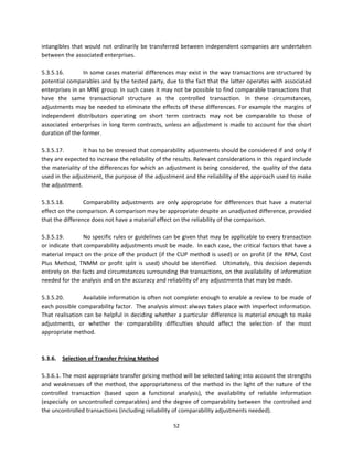 intangibles  that  would  not  ordinarily  be  transferred  between  independent  companies  are  undertaken 
between the associated enterprises.   
 
5.3.5.16.        In some cases material differences may exist in the way transactions are structured by 
potential comparables and by the tested party, due to the fact that the latter operates with associated 
enterprises in an MNE group. In such cases it may not be possible to find comparable transactions that 
have  the  same  transactional  structure  as  the  controlled  transaction.  In  these  circumstances, 
adjustments may be needed to eliminate the effects of these differences. For example the margins of 
independent  distributors  operating  on  short  term  contracts  may  not  be  comparable  to  those  of 
associated  enterprises  in  long  term  contracts,  unless  an  adjustment  is  made  to  account  for  the  short 
duration of the former.     
 
5.3.5.17.        It has to be stressed that comparability adjustments should be considered if and only if 
they are expected to increase the reliability of the results. Relevant considerations in this regard include 
the materiality of the differences for which an adjustment is being considered, the quality of the data 
used in the adjustment, the purpose of the adjustment and the reliability of the approach used to make 
the adjustment. 
 
5.3.5.18.        Comparability  adjustments  are  only  appropriate  for  differences  that  have  a  material 
effect on the comparison. A comparison may be appropriate despite an unadjusted difference, provided 
that the difference does not have a material effect on the reliability of the comparison. 
 
5.3.5.19.        No specific rules or guidelines can be given that may be applicable to every transaction 
or indicate that comparability adjustments must be made.  In each case, the critical factors that have a 
material impact on the price of the product (if the CUP method is used) or on profit (if the RPM, Cost 
Plus  Method,  TNMM  or  profit  split  is  used)  should  be  identified.    Ultimately,  this  decision  depends 
entirely on the facts and circumstances surrounding the transactions, on the availability of information 
needed for the analysis and on the accuracy and reliability of any adjustments that may be made. 
 
5.3.5.20.        Available information is often not  complete  enough to enable a  review to be made of 
each possible comparability factor.  The analysis almost always takes place with imperfect information.  
That realisation can be helpful in deciding whether a particular difference is material enough to make 
adjustments,  or  whether  the  comparability  difficulties  should  affect  the  selection  of  the  most 
appropriate method. 
          
 
5.3.6.  Selection of Transfer Pricing Method 
        
5.3.6.1. The most appropriate transfer pricing method will be selected taking into account the strengths 
and  weaknesses  of  the  method,  the  appropriateness  of  the  method  in  the  light  of  the  nature  of  the 
controlled  transaction  (based  upon  a  functional  analysis),  the  availability  of  reliable  information 
(especially on uncontrolled comparables) and the degree of comparability between the controlled and 
the uncontrolled transactions (including reliability of comparability adjustments needed).  

                                                        52 
 
 