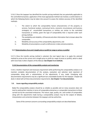  
5.3.6.2. Once the taxpayer has identified the transfer pricing methods that are potentially applicable to 
the controlled transaction, application of the most appropriate method rule involves a careful balance in 
which the following factors may be taken into account to assess the relative accuracy of the identified 
methods: 
            
        i.       The  extent  to  which  the  comparability  factors  (characteristics  of  the  property  or 
                 services,  functional  analysis,  contractual  terms,  economic  circumstances  and  business 
                 strategies)  of    uncontrolled  transactions  or  entities  are  similar  to  the  controlled 
                 transactions  or  entities,  given  the  type  of  comparability  that  is  required  under  each 
                 pricing method; 
       ii.       The availability and reliability  of financial and other information that is known about the 
                 comparable; 
      iii.       Reliability and accuracy of the comparability adjustments; and 
      iv.        Reliability of presumptions as well as deficiencies in data and presumptions. 
 

   5.3.7 Determination of an arm’s length price or profit (or range or prices or profits) 

 
5.3.7.1. Once  the  transfer  pricing  method  is  selected,  the  next  logical  step  is  to  apply  the  selected 
method to arrive at the correct arm’s‐length price or profit (or range of prices or profits), which is dealt 
with more fully in other chapters of this Manual. See Chapter 6 on methods. 
 
   5.3.8. Documentation of the comparability analysis and monitoring 
 
5.3.8.1. Another important and necessary requirement while performing the comparability analysis is to 
maintain  complete  documentation  of  the  analysis,  evaluation  and  selection  (and  rejection)  of 
comparables  along  with  a  substantiation  of  the  adjustments,  if  any,  made.  Complying  with 
documentation requirements may be a significant but unavoidable burden for the taxpayer. Chapter [9] 
deals in detail with all these documentation requirements. See Chapter 7 on documentation. 
 
  5.4.  Issues regarding comparability analysis 
           
   5.4.1. The  comparability  analysis  should  be  as  reliable  as  possible  and  on  many  occasions  does  not 
   tend to yield perfect matches in terms of comparable enterprises or comparable transactions to those 
   carried out by the associated enterprises. The nature, type, quality, etc. and number of comparables 
   along  with  the  adjustments  made  during  a  comparability  analysis  may  be  the  subject  of  debate, 
   interpretation and contention between the taxpayer and tax authorities.  
 
          Some of the common concerns surrounding comparability analysis are described below. 
           



                                                        53 
 
 