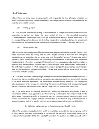 5.4.2. Timing issues  
 
5.4.2.1. There  are  timing  issues  in  comparability  with  respect  to  the  time  of  origin,  collection  and 
production of information on comparability factors and comparable uncontrolled transactions that are 
used in a comparability analysis.   
 
           (a)      Timing of origin 
 
5.4.2.2. In  principle,  information  relating  to  the  conditions  of  comparable  uncontrolled  transactions 
undertaken  or  carried  out  during  the  same  period  of  time  as  the  controlled  transaction 
(“contemporaneous uncontrolled transactions”) is expected to be the most reliable information to use 
in a comparability analysis, because it reflects how independent parties have behaved in an economic 
environment that is the same as the economic environment of the taxpayer’s controlled transaction. 
 
           (b)      Timing of collection  
 
5.4.2.3. In some cases taxpayers establish transfer pricing documentation to demonstrate that they have 
made  reasonable  efforts  to  comply  with  the  arm’s  length  principle  at  the  time  their  intra‐group 
transactions  were  undertaken,  i.e.  on  an  ex  ante  basis  (hereinafter  “the  arm’s  length  price‐setting” 
approach), based on information that was reasonably available to them at that point. Such information 
includes not only information on comparable transactions from previous years, but also information on 
economic and market  changes that  may have occurred between those previous years and the year of 
the controlled transaction. In effect, independent parties in comparable circumstances would not base 
their  pricing  decision  on  historical  data  alone.  This  ex  ante  analysis  of  the  arm’s  length  price  may 
however be limited in practice. 
 
5.4.2.4. In other instances, taxpayers might test the actual outcome of their controlled transactions to 
demonstrate that the conditions of these transactions were consistent with the arm’s length principle, 
i.e.  on  an  ex  post  basis  (hereinafter  “the  arm’s  length  outcome‐testing”  approach).  This  test  typically 
takes place as part of the process for establishing the tax return at the year‐end. An ex post analysis is 
the most commonly used method to test the arm’s length price of international transactions. 
            
5.4.2.5. The  arm’s  length  price‐setting  and  the  arm’s  length  outcome‐testing  approaches,  as  well  as 
combinations  of  these  two  approaches,  are  found  among  countries  that  have  implemented  transfer 
pricing  rules.  Country  views  differ  as  to  whether  data  on  contemporaneous  transactions  which  only 
become  available  to  the  taxpayer  and  tax  administration  at  the  time  of  filing  of  the  tax  return  or 
conducting ex post analysis of transfer pricing is permitted or represents improper use of hindsight.   
  
                                 (c)   Valuation highly uncertain at the outset and unpredictable events 
                             
5.4.2.6. The question arises as to whether and if so how to take account in the transfer pricing analysis 
of  future  events  that  were  unpredictable  at  the  time  of  the  testing  of  a  controlled  transaction,  in 
particular where valuation at that time was highly uncertain. The question should be resolved, both by 

                                                         54 
 
 