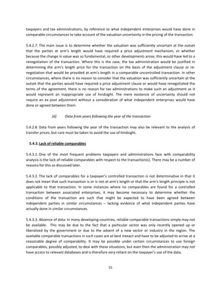 taxpayers  and  tax  administrations,  by  reference  to  what  independent  enterprises  would  have  done  in 
comparable circumstances to take account of the valuation uncertainty in the pricing of the transaction.  
 
5.4.2.7. The  main  issue  is  to  determine  whether  the  valuation  was  sufficiently  uncertain  at  the  outset 
that  the  parties  at  arm’s  length  would  have  required  a  price  adjustment  mechanism,  or  whether 
because the change in value was so fundamental, or other developments arose, this would have led to a 
renegotiation  of  the  transaction.  Where  this  is  the  case,  the  tax  administration  would  be  justified  in 
determining  the  arm’s  length  price  for  the  transaction  on  the  basis  of  the  adjustment  clause  or  re‐
negotiation that would be provided at arm’s length in a comparable uncontrolled transaction. In other 
circumstances, where there is no reason to consider that the valuation was sufficiently uncertain at the 
outset that the parties would have required a price adjustment clause or would have renegotiated the 
terms  of  the  agreement,  there  is  no  reason  for  tax  administrations  to  make  such  an  adjustment  as  it 
would  represent  an  inappropriate  use  of  hindsight.  The  mere  existence  of  uncertainty  should  not 
require  an  ex  post  adjustment  without  a  consideration  of  what  independent  enterprises  would  have 
done or agreed between them.  
          
                   (d)     Data from years following the year of the transaction 
 
5.4.2.8. Data  from  years  following  the  year  of  the  transaction  may  also  be  relevant  to  the  analysis  of 
transfer prices, but care must be taken to avoid the use of hindsight.  
 
   5.4.3. Lack of reliable comparables 
 
5.4.3.1. One  of  the  most  frequent  problems  taxpayers  and  administrations  face  with  comparability 
analysis is the lack of reliable comparables with respect to the transaction(s). There may be a number of 
reasons for this as discussed later.  
 
5.4.3.2. The  lack  of  comparables  for  a  taxpayer’s  controlled  transaction  is  not  determinative  in  that  it 
does not mean that such transaction is or is not at arm’s length or that the arm’s length principle is not 
applicable  to  that  transaction.  In  some  instances  where  no  comparables  are  found  for  a  controlled 
transaction  between  associated  enterprises,  it  may  become  necessary  to  determine  whether  the 
conditions  of  the  transaction  are  such  that  might  be  expected  to  have  been  agreed  between 
independent  parties  in  similar  circumstances  –  lacking  evidence  of  what  independent  parties  have 
actually done in similar circumstances. 
                    
5.4.3.3. Absence of data: In many developing countries, reliable comparable transactions simply may not 
be  available.    This  may  be  due  to  the  fact  that  a  particular  sector  was  only  recently  opened  up  or 
liberalized  by  the  government  or  due  to  the  advent  of  a  new  sector  or  industry  in  the  region.  The 
available comparable transactions in such cases are at best inexact and have to be adjusted to arrive at a 
reasonable  degree  of  comparability.  It  may  be  possible  under  certain  circumstances  to  use  foreign 
comparables, possibly adjusted, to deal with these situations, but even then the administration may not 
have access to relevant databases and is therefore very reliant on the taxpayer’s use of the data. 
 

                                                         55 
 
 
