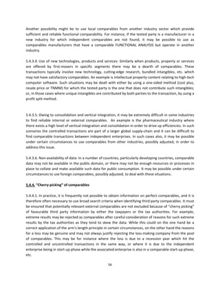 Another  possibility  might  be  to  use  local  comparables  from  another  industry  sector  which  provide 
sufficient and reliable functional comparability. For instance, if the tested party is a manufacturer in a 
new  industry  for  which  independent  comparables  are  not  found,  it  may  be  possible  to  use  as 
comparables  manufacturers  that  have  a  comparable  FUNCTIONAL  ANALYSIS  but  operate  in  another 
industry.   
           
5.4.3.4. Use of new  technologies,  products and services: Similarly when products, property or services 
are  offered  by  first‐movers  in  specific  segments  there  may  be  a  dearth  of  comparables.  These 
transactions  typically  involve  new  technology,  cutting‐edge  research,  bundled  intangibles,  etc.  which 
may not have satisfactory comparables. An example is intellectual property content relating to high‐tech 
computer  software.  Such  situations  may  be  dealt  with  either  by  using  a  one‐sided  method  (cost  plus, 
resale price or TNMM) for which the tested party is the one that does not contribute such intangibles; 
or, in those cases where unique intangibles are contributed by both parties to the transaction, by using a 
profit split method. 
 
                    
5.4.3.5. Owing to consolidation and vertical integration, it may be extremely difficult in some industries 
to  find  reliable  internal  or  external  comparables.    An  example  is  the  pharmaceutical  industry  where 
there exists a high level of vertical integration and consolidation in order to drive up efficiencies. In such 
scenarios  the  controlled  transactions  are  part  of  a  larger  global  supply‐chain  and  it  can  be  difficult  to 
find comparable transactions between independent enterprises.  In such cases also, it may be possible 
under  certain  circumstances  to  use  comparables  from  other  industries,  possibly  adjusted,  in  order  to 
address this issue. 
                    
5.4.3.6. Non‐availability of data: In a number of countries, particularly developing countries, comparable 
data may not be available in the public domain, or there may not be enough resources or processes in 
place to collate and make available such data for public consumption. It may be possible under certain 
circumstances to use foreign comparables, possibly adjusted, to deal with these situations. 
 
5.4.4. “Cherry‐picking” of comparables 
 
5.4.4.1. In practice, it is frequently not possible to obtain information on perfect comparables, and it is 
therefore often necessary to use broad search criteria when identifying third party comparables. It must 
be ensured that potentially relevant external comparables are not excluded because of “cherry picking” 
of  favourable  third  party  information  by  either  the  taxpayers  or  the  tax  authorities.  For  example, 
extreme results may be rejected as comparables after careful consideration of reasons for such extreme 
results  by  the  tax  authorities  as  they  tend  to  skew  the  data.  While  this  could  on  the  one  hand  be  a 
correct application of the arm’s length principle in certain circumstances, on the other hand the reasons 
for a loss may be genuine and may not always justify rejecting the loss‐making company from the pool 
of  comparables.  This  may  be  for  instance  where  the  loss  is  due  to  a  recession  year  which  hit  the 
controlled  and  uncontrolled  transactions  in  the  same  way,  or  where  it  is  due  to  the  independent 
enterprise being in start‐up phase while the associated enterprise is also in a comparable start‐up phase, 
etc.  

                                                           56 
 
 