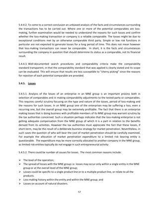  
5.4.4.2. To come to a correct conclusion an unbiased analysis of the facts and circumstances surrounding 
the  transactions  has  to  be  carried  out.  Where  one  or  more  of  the  potential  comparables  are  loss‐
making,  further  examination  would  be  needed  to  understand  the  reasons  for  such  losses and  confirm 
whether the loss‐making transaction or company is a reliable comparable. The losses might be due to 
exceptional  conditions  met  by  an  otherwise  comparable  third  party.  Simple  or  low  risk  functions  in 
particular are not expected to generate losses for a long period of time. This does not mean however 
that  loss‐making  transactions  can  never  be  comparable.    In  short,  it  is  the  facts  and  circumstances 
surrounding the company in question that should determine its status as a comparable, not its financial 
result.  
 
5.4.4.3. Well‐documented  search  procedures  and  comparability  criteria  make  the  comparability 
standard transparent, in that the comparability standard that was applied is clearly stated and its scope 
can be evaluated. This will ensure that results are less susceptible to “cherry picking” since the reasons 
for rejection of each potential comparable are provided. 
 
5.4.5.  Losses  
 

5.4.5.1.  Analysis  of  the  losses  of  an  enterprise  in  an  MNE  group  is  an  important  process  both  in 
selection of comparables and in making comparability adjustments to the tested party or comparables. 
This requires careful scrutiny focusing on the type and nature of the losses, period of loss‐making and 
the  reasons  for  such  losses.  In  an  MNE  group  one  of  the  enterprises  may  be  suffering  a  loss,  even  a 
recurring  one,  but  the  overall  group  may  be  extremely  profitable.  The  fact  that  there  is  an  enterprise 
making losses that is doing business with profitable members of its MNE group may warrant scrutiny by 
the tax authorities concerned. Such a situation perhaps indicates that the loss‐making enterprise is not 
getting  adequate  compensation  from  the  MNE  group  of  which  it  is  a  part  in  relation  to  the  benefits 
derived  from  its  activities.  However  the  tax  authorities  must  appreciate  the  fact  that  these  losses,  if 
short‐term, may be the result of a deliberate business strategy for market penetration. Nevertheless, in 
such cases the question of who will bear the cost of market penetration should be carefully examined. 
For  example  the  allocation  of  market  penetration  expenditure  to  a  limited  risk  bearing  entity  is 
questionable.  The expenditure may be more correctly allocated to another company in the MNE group, 
as limited risk entities typically do not engage in such entrepreneurial activity. 
 
5.4.5.2. There could be number of causes for losses.  The most common reasons include: 
          
 The level of the operation;  
 The spread of losses with the MNE group i.e. losses may occur only within a single entity in the MNE 
     group or at the overall level of the MNE group;  
 Losses could be specific to a single product line or to a multiple product line, or relate to all the 
     products. 
 Loss making history within the entity and within the MNE group; and 
 Losses on account of natural disasters. 

                                                         57 
 
 