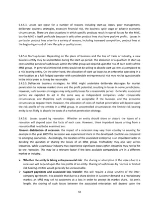  
5.4.5.3.  Losses  can  occur  for  a  number  of  reasons  including  start‐up  losses,  poor  management, 
deliberate  business  strategies,  excessive  financial  risk,  the  business  cycle  stage  or  adverse  economic 
circumstances. There are also situations in which specific products result in overall losses for the MNE, 
but the MNE is itself profitable because it sells other product lines that have positive profits.  Losses in 
particular product lines arise for a variety of reasons, including increased competition, product lines at 
the beginning or end of their lifecycle or quality issues. 
           
           
5.4.5.4. Start‐up‐losses:  Depending  on  the  place  of  business  and  the  line  of  trade  or  industry,  a  new 
business entity may be unprofitable during the start‐up period. The allocation of a quantum of start‐up 
costs and the period of such losses within the MNE group will depend upon the risk of each entity of the 
MNE group.  In general a limited risk entity would not be willing to absorb start‐up costs as compared to 
a risk bearing entity. On the other hand, the allocation of start‐up losses to an enterprise operating in a 
new location as a full‐fledged operator with considerable entrepreneurial risk may not be questionable 
in the initial years as it may be reasonable.  
5.4.5.5. Deliberate  business  strategies:  An  MNE  might  undertake  deliberate  strategies  for  market 
penetration to increase market share and the profit potential, resulting in losses in some jurisdictions.  
However, such business strategies may only justify losses for a reasonable period.  Generally, associated 
parties  are  expected  to  act  in  the  same  way  as  independent  companies  under  comparable 
circumstances  and  therefore  such  strategies  are  acceptable  if  the  business  and  the  economic 
circumstances require them. However, the allocation of costs of market penetration will depend upon 
the  risk  profile  of  the  entities  in  a  MNE  group.  In  uncontrolled  circumstances  the  limited  risk  bearing 
entity is not likely to absorb the costs of a market penetration strategy.  
           
5.4.5.6.    Losses  caused  by  recession:    Whether  an  entity  should  share  or  absorb  the  losses  of  a 
recession  will  depend  upon  the  facts  of  each  case.  However,  three  important  issues  arising  from  a 
recession that need to be examined are:  
 Uneven  distribution  of  recession:  the  impact  of  a  recession  may  vary  from  country  to  country;  for 
example in the year 2009 the recession was experienced more in the developed countries as compared 
to emerging economies.  Accordingly, the location of the associated enterprise is an important factor in 
deciding  the  question  of  sharing  the  losses  of  an  MNE  group.  Profitability  may  also  vary  across 
industries. While a particular industry may experience significant losses other industries may not be hit 
by  the  recession.  This  may  be  a  relevant  factor  if  the  best  available  comparables  are  in  a  different 
market or industry. 

 Whether the entity is taking entrepreneurial risk:  the sharing or absorption of the losses due to a 
  recession will depend upon the risk profile of an entity. Sharing of such losses by risk free or limited 
  risk bearing entities would generally be unreasonable.  
 Support  payments  and  associated  loss  transfer:  this  will  require  a  close  scrutiny  of  the  inter‐
  company agreement. It is possible that due to a sharp decline in customer demand in a recessionary 
  market,  an  MNE  may  sell  to  customers  at  a  loss  in  order  to  protect  its  market  share.    At  arm’s 
  length,  the  sharing  of  such  losses  between  the  associated  enterprises  will  depend  upon  the 

                                                          58 
 
 