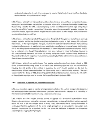 contractual risk profile of each. It is reasonable to assume that a limited risk or risk free distributor 
     would not share in such loss at arm’s length. 
  

5.4.5.7. Losses  arising  from  increased  competition:  Sometimes  a  product  faces  competition  because 
competitors attempt to gain market share by reducing prices or by increasing their marketing expenses, 
thus creating a loss for the MNE.  A transfer pricing analysis should determine which legal entity should 
bear  the  cost  of  the  “market  competition”.  Depending  upon  the  comparability  analysis,  including  the 
functional analysis, a possible solution may be that this cost is borne by a full fledged manufacturer with 
considerable entrepreneurial risk.  
          
5.4.5.8. Losses  arising  from  product‐life  cycle  issues:  The  product  life  cycle  has  four  phrases:  start  up, 
growth,  maturity  and  decline.  Products  at  either  the  beginning  or  end  of  their  product  life  cycle  may 
make losses.  At the beginning of the life cycle, volumes may be too low to allow efficient manufacturing 
(realization of economies of scale) which may result in the manufacturer incurring losses.  At the other 
end of the life cycle one of the choices for the MNE is to retain the products to offer a complete product 
line to customers even though the products may have been replaced by newer technology. However in 
this case attributing the overall loss to the risk bearing entity may require further scrutiny. Any losses in 
the growth and maturity stage may involve intensive scrutiny by the tax administration because losses in 
these phases are most unlikely.     
                    
5.4.5.9. Losses  arising  from  quality  issues:  Poor  quality  ordinarily  arises  from  design‐related  or  R&D 
issues,  or  from  manufacturing  issues.  In  the  latter  case,  depending  upon  the  facts  and  circumstances 
including  the  risk  profile  of  the  entities  in  question,  the  arm’s  length  position  can  be  that  the 
manufacturing affiliate is expected to bear the losses arising from its manufacturing activities.  The party 
responsible for the design or R&D, depending upon the facts and circumstances including the risk profile 
of the entities in question, may be bearing the losses of that faulty design or R&D. 
 
 
5.4.6.  Evaluation of separate and combined transactions  
 

5.4.6.1. An important aspect of transfer pricing analysis is whether this analysis is required to be carried 
out with respect to each separate international controlled transaction of a taxpayer or to a bundling of 
international controlled transactions having a close economic nexus. 
 
5.4.6.2. Ideally  the  arm’s  length  principle  should  be  applied  on  a  transaction‐by‐transaction  basis. 
However, there are many cases where separate transactions are so closely linked that such an approach 
would  not  lead  to  an  arm’s  length  result.  In  many  cases,  transactions  are  so  closely  interrelated  or 
continuous  that  the  application  of  the  arm’s  length  principle  on  a  transaction‐by‐transaction  basis 
becomes  cumbersome  for  all  involved.  In  this  case  it  may  be  preferable  to  evaluate  the  transaction 
according to the “aggregation” principle.  
 


                                                          59 
 
 