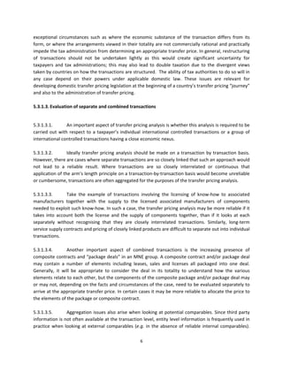 exceptional  circumstances  such  as  where  the  economic  substance  of  the  transaction  differs  from  its 
form, or where the arrangements viewed in their totality are not commercially rational and practically 
impede the tax administration from determining an appropriate transfer price. In general, restructuring 
of  transactions  should  not  be  undertaken  lightly  as  this  would  create  significant  uncertainty  for 
taxpayers  and  tax  administrations;  this  may  also  lead  to  double  taxation  due  to  the  divergent  views 
taken by countries on how the transactions are structured.  The ability of tax authorities to do so will in 
any  case  depend  on  their  powers  under  applicable  domestic  law.  These  issues  are  relevant  for 
developing domestic transfer pricing legislation at the beginning of a country’s transfer pricing “journey” 
and also to the administration of transfer pricing. 
 
5.3.1.3. Evaluation of separate and combined transactions 
 

5.3.1.3.1.        An important aspect of transfer pricing analysis is whether this analysis is required to be 
carried  out  with  respect  to  a  taxpayer’s  individual  international  controlled  transactions  or  a  group  of 
international controlled transactions having a close economic nexus. 
 
5.3.1.3.2.        Ideally  transfer  pricing  analysis  should  be  made  on  a  transaction  by  transaction  basis. 
However, there are cases where separate transactions are so closely linked that such an approach would 
not  lead  to  a  reliable  result.  Where  transactions  are  so  closely  interrelated  or  continuous  that 
application of the arm’s length principle on a transaction‐by‐transaction basis would become unreliable 
or cumbersome, transactions are often aggregated for the purposes of the transfer pricing analysis.  
 
5.3.1.3.3.        Take  the  example  of  transactions  involving  the  licensing  of  know‐how  to  associated 
manufacturers  together  with  the  supply  to  the  licensed  associated  manufacturers  of  components 
needed to exploit such know‐how. In such a case, the transfer pricing analysis may be more reliable if it 
takes  into  account  both  the  license  and  the  supply  of  components  together,  than  if  it  looks  at  each 
separately  without  recognising  that  they  are  closely  interrelated  transactions.  Similarly,  long‐term 
service supply contracts and pricing of closely linked products are difficult to separate out into individual 
transactions.  
 
5.3.1.3.4.        Another  important  aspect  of  combined  transactions  is  the  increasing  presence  of 
composite contracts and “package deals” in an MNE group. A composite contract and/or package deal 
may  contain  a  number  of  elements  including  leases,  sales  and  licenses  all  packaged  into  one  deal.  
Generally,  it  will  be  appropriate  to  consider  the  deal  in  its  totality  to  understand  how  the  various 
elements relate to each other, but the components of the composite package and/or package deal may 
or may not, depending on the facts and circumstances of the case, need to be evaluated separately to 
arrive at the appropriate transfer price. In certain cases it may be more reliable to allocate the price to 
the elements of the package or composite contract. 
 
5.3.1.3.5.        Aggregation  issues  also  arise  when  looking  at  potential  comparables.  Since  third  party 
information is not often available at the transaction level, entity level information is frequently used in 
practice  when  looking  at  external  comparables  (e.g.  in  the  absence  of  reliable  internal  comparables). 

                                                         6 
 
 