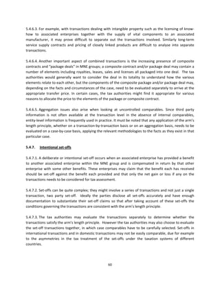5.4.6.3. For example, with transactions dealing with intangible property such as the licensing of know‐
how  to  associated  enterprises  together  with  the  supply  of  vital  components  to  an  associated 
manufacturer,  it  may  prove  difficult  to  separate  out  the  transactions  involved.  Similarly  long‐term 
service  supply  contracts  and  pricing  of  closely  linked  products  are  difficult  to  analyse  into  separate 
transactions.  
 
5.4.6.4. Another  important  aspect  of  combined  transactions  is  the  increasing  presence  of  composite 
contracts and “package deals” in MNE groups; a composite contract and/or package deal may contain a 
number of elements including royalties, leases, sales and licenses all packaged into one  deal.  The tax 
authorities  would  generally  want  to  consider  the  deal  in  its  totality  to  understand  how  the  various 
elements relate to each other, but the components of the composite package and/or package deal may, 
depending on the facts and circumstances of the case, need to be evaluated separately to arrive at the 
appropriate  transfer  price.  In  certain  cases,  the  tax  authorities  might  find  it  appropriate  for  various 
reasons to allocate the price to the elements of the package or composite contract. 
 
5.4.6.5. Aggregation  issues  also  arise  when  looking  at  uncontrolled  comparables.  Since  third  party 
information  is  not  often  available  at  the  transaction  level  in  the  absence  of  internal  comparables, 
entity‐level information is frequently used in practice. It must be noted that any application of the arm’s 
length principle, whether on a transaction‐by‐transaction basis or on an aggregation basis, needs to be 
evaluated on a case‐by‐case basis, applying the relevant methodologies to the facts as they exist in that 
particular case. 
 
5.4.7.   Intentional set‐offs 
 
5.4.7.1. A deliberate or intentional set‐off occurs when an associated enterprise has provided a benefit 
to  another  associated  enterprise  within  the  MNE  group  and  is  compensated  in  return  by  that  other 
enterprise  with  some  other  benefits.  These  enterprises  may  claim  that  the  benefit  each  has  received 
should  be  set‐off  against  the  benefit  each  provided  and  that  only  the  net  gain  or  loss  if  any  on  the 
transactions needs to be considered for tax assessment.  
 
5.4.7.2. Set‐offs can be quite complex; they might involve a series of transactions and not just a single 
transaction,  two  party  set‐off.    Ideally  the  parties  disclose  all  set‐offs  accurately  and  have  enough 
documentation  to  substantiate  their  set‐off  claims  so  that  after  taking  account  of  these  set‐offs  the 
conditions governing the transactions are consistent with the arm’s length principle. 
 
5.4.7.3. The  tax  authorities  may  evaluate  the  transactions  separately  to  determine  whether  the 
transactions satisfy the arm’s length principle.  However the tax authorities may also choose to evaluate 
the  set‐off  transactions  together,  in  which  case  comparables  have  to  be  carefully  selected.  Set‐offs  in 
international transactions and in domestic transactions may not be easily comparable, due for example 
to  the  asymmetries  in  the  tax  treatment  of  the  set‐offs  under  the  taxation  systems  of  different 
countries.  
 
 

                                                          60 
 
 