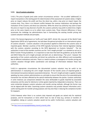 5.4.8.  Use of customs valuations 
 
5.4.8.1. The  price  of  goods  (and  under  certain  circumstances  services  –  the  so‐called  ‘additionals’)  in 
import transactions is the starting point for determination of the assessment of customs duties. A higher 
price  on  import  reduces  the  profit  and  thus  the  direct  tax,  while  a  low  price  on  import  lowers  the 
customs  duty.  Thus,  there  is  an  inherent  conflict  between  the  revenue  implications  and  perhaps  the 
motivation of the Customs and direct tax authorities. While the direct tax authority may seek to lower 
the price on import to stop diversion of profit, the customs authority may prefer to determine a higher 
price  on  the  same  imports  so  as  to  collect  more  customs  duty.  These  inherent  differences  in  focus 
accentuate  the  challenge  tax  administrations  face  in  harmonizing  the  existing  transfer  pricing  and 
customs valuation methods and principles.     
 
5.4.8.2. The  General  Agreement  on  Tariffs  and  Trade  (GATT,  Article  VII),  now  part  of  the  World  Trade 
Organization (WTO) set of agreements, has laid down the general principles for an international system 
of  customs  valuation.    Customs  valuation  is  the  procedure  applied  to  determine  the  customs  value  of 
imported  goods.  Member  countries  of  the  WTO  typically  harmonise  their  internal  legislation  dealing 
with  the  customs  valuation  according  to  the  WTO  Agreement  on  Customs  Valuation5  .  The  tax 
authorities in most of the member countries use the “arm’s length principle” as a standard as set out in 
OECD Transfer Pricing Guidelines. It is important to note here that both the guidelines set by the WTO 
and  OECD  follow  the  arm’s  length  principle  and  both  aim  at  determining  a  “fair  price”,  however  the 
approaches  of  the  customs  authorities  and  direct  tax  authorities  are  often  different  and  incompatible 
due to different motivations and aims. There is a need to achieve a convergence of transfer pricing and 
customs  valuation  through  better  coordination  and  exchange  of  information  between  these  two 
authorities.  
 
5.4.8.3. In  appropriate  circumstances  the  documented  customs  valuation  may  be  useful  to  tax 
administrations  in  evaluating  the  arm’s  length  character  of  the  transfer  prices  of  imported  goods  in 
international transactions between associated enterprises.  The arm’s length principle is applied, broadly 
speaking, by many customs administrations as a principle to ensure that the price of an associated party 
transaction has not been affected by the special relationship between the parties. Customs authorities 
in  some  instances  use  comparisons  between  the  value  attributable  to  goods  imported  by  associated 
enterprises and the value for identical or similar goods imported by independent enterprises. There are 
some  similarities  between  customs  valuation  and  transfer  pricing  methods,  although  the  former  may 
not  be  aligned  with  the  latter.  Examining  customs  valuations  may  provide  relevant  information  and  a 
useful starting point for transfer pricing purposes and may also help in reducing the compliance burden 
for taxpayers.  
 
5.4.8.4. However  when  there  is  no  customs  duty  imposed  and  goods  are  valued  only  for  statistical 
purposes,  and  for  transactions  or  items  which  have  no  rate  of  duty  (e.g.  services  or  transfers  of 
intangibles),  relying  on  customs  valuation  would  not  be  useful.  Furthermore,  customs  valuation  and 

                                                            
5
    See http://www.wto.org/english/tratop_e/cusval_e/cusval_e.htm.


                                                               61 
 
 