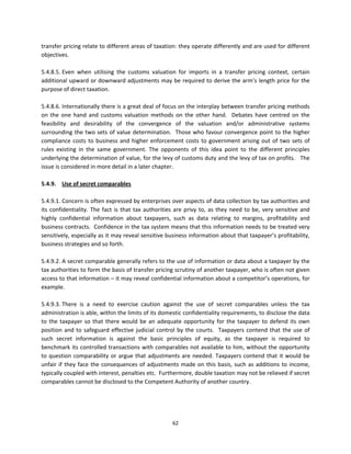 transfer pricing relate to different areas of taxation: they operate differently and are used for different 
objectives.  
 
5.4.8.5. Even  when  utilising  the  customs  valuation  for  imports  in  a  transfer  pricing  context,  certain 
additional upward or downward adjustments may be required to derive the arm’s length price for the 
purpose of direct taxation.  
 
5.4.8.6. Internationally there is a great deal of focus on the interplay between transfer pricing methods 
on  the  one  hand  and  customs  valuation  methods  on  the  other  hand.    Debates  have  centred  on  the 
feasibility  and  desirability  of  the  convergence  of  the  valuation  and/or  administrative  systems 
surrounding  the  two  sets  of  value  determination.    Those  who  favour  convergence  point  to  the  higher 
compliance  costs  to  business  and  higher  enforcement  costs  to  government  arising  out  of  two  sets  of 
rules  existing  in  the  same  government.  The  opponents  of  this  idea  point  to  the  different  principles 
underlying the determination of value, for the levy of customs duty and the levy of tax on profits.   The 
issue is considered in more detail in a later chapter. 
 
5.4.9.  Use of secret comparables   
 
5.4.9.1. Concern is often expressed by enterprises over aspects of data collection by tax authorities and 
its  confidentiality.  The  fact  is  that  tax  authorities  are  privy  to,  as  they  need  to  be,  very  sensitive  and 
highly  confidential  information  about  taxpayers,  such  as  data  relating  to  margins,  profitability  and 
business contracts.  Confidence in the tax system means that this information needs to be treated very 
sensitively, especially as it may reveal sensitive business information about that taxpayer’s profitability, 
business strategies and so forth. 
 
5.4.9.2. A secret comparable generally refers to the use of information or data about a taxpayer by the 
tax authorities to form the basis of transfer pricing scrutiny of another taxpayer, who is often not given 
access to that information – it may reveal confidential information about a competitor’s operations, for 
example.  
 
5.4.9.3. There  is  a  need  to  exercise  caution  against  the  use  of  secret  comparables  unless  the  tax 
administration is able, within the limits of its domestic confidentiality requirements, to disclose the data 
to  the  taxpayer  so  that  there  would  be  an  adequate  opportunity  for  the  taxpayer  to  defend  its  own 
position  and  to  safeguard  effective  judicial  control  by  the  courts.    Taxpayers  contend  that  the  use  of 
such  secret  information  is  against  the  basic  principles  of  equity,  as  the  taxpayer  is  required  to 
benchmark its controlled transactions with comparables not available to him, without the opportunity 
to  question  comparability  or  argue  that  adjustments  are  needed.  Taxpayers  contend  that  it  would  be 
unfair  if  they  face  the  consequences  of  adjustments  made  on  this  basis,  such  as  additions  to  income, 
typically coupled with interest, penalties etc.  Furthermore, double taxation may not be relieved if secret 
comparables cannot be disclosed to the Competent Authority of another country.  
 




                                                            62 
 
 