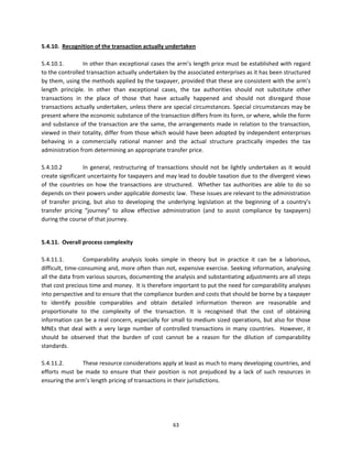 5.4.10.  Recognition of the transaction actually undertaken  
 
5.4.10.1.          In other than exceptional cases the arm’s length price must be established with regard 
to the controlled transaction actually undertaken by the associated enterprises as it has been structured 
by them, using the methods applied by the taxpayer, provided that these are consistent with the arm’s 
length  principle.  In  other  than  exceptional  cases,  the  tax  authorities  should  not  substitute  other 
transactions  in  the  place  of  those  that  have  actually  happened  and  should  not  disregard  those 
transactions actually undertaken, unless there are special circumstances. Special circumstances may be 
present where the economic substance of the transaction differs from its form, or where, while the form 
and substance of the transaction are the same, the arrangements made in relation to the transaction, 
viewed in their totality, differ from those which would have been adopted by independent enterprises 
behaving  in  a  commercially  rational  manner  and  the  actual  structure  practically  impedes  the  tax 
administration from determining an appropriate transfer price.  
 
5.4.10.2           In  general,  restructuring  of  transactions  should  not  be  lightly  undertaken  as  it  would 
create significant uncertainty for taxpayers and may lead to double taxation due to the divergent views 
of  the  countries  on  how  the  transactions  are  structured.    Whether  tax  authorities  are  able  to  do  so  
depends on their powers under applicable domestic law.  These issues are relevant to the administration 
of  transfer  pricing,  but  also  to  developing  the  underlying  legislation  at  the  beginning  of  a  country’s 
transfer  pricing  “journey”  to  allow  effective  administration  (and  to  assist  compliance  by  taxpayers) 
during the course of that journey. 
  

5.4.11.  Overall process complexity 
 
5.4.11.1.         Comparability  analysis  looks  simple  in  theory  but  in  practice  it  can  be  a  laborious, 
difficult, time‐consuming and, more often than not, expensive exercise. Seeking information, analysing 
all the data from various sources, documenting the analysis and substantiating adjustments are all steps 
that cost precious time and money.  It is therefore important to put the need for comparability analyses 
into perspective and to ensure that the compliance burden and costs that should be borne by a taxpayer 
to  identify  possible  comparables  and  obtain  detailed  information  thereon  are  reasonable  and 
proportionate  to  the  complexity  of  the  transaction.  It  is  recognised  that  the  cost  of  obtaining 
information can be a real concern, especially for small to medium sized operations, but also for those 
MNEs  that  deal  with  a  very  large  number  of  controlled  transactions  in  many  countries.    However,  it 
should  be  observed  that  the  burden  of  cost  cannot  be  a  reason  for  the  dilution  of  comparability 
standards. 
 
5.4.11.2.         These resource considerations apply at least as much to many developing countries, and 
efforts  must  be  made  to  ensure  that  their  position  is  not  prejudiced  by  a  lack  of  such  resources  in 
ensuring the arm’s length pricing of transactions in their jurisdictions. 
           




                                                         63 
 
 