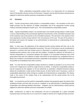 5.4.11.3.         When  undertaking  comparability  analysis  there  is  no  requirement  for  an  exhaustive 
search of all possible relevant sources of information. Taxpayers and tax administrations should exercise 
judgment to determine whether particular comparables are reliable.   
 
5.5.     Conclusion 
 
5.5.1.  Transfer  pricing  theory  meets  practice  in  comparability  analysis  –  the  translation  of  the  arm’s 
length  principle  into  the  selection  of  reliable  comparables  and  of  the  appropriate  transfer  pricing 
method, eventually yielding the transfer price.  This is all facilitated by comparability analysis.  
 
5.5.2.  A good comparability analysis is an essential step in any transfer pricing analysis in order to gain 
a correct understanding of the economically significant characteristics of the controlled transaction and 
of the respective roles of the parties to the controlled transaction. This will assist in the selection of the 
most appropriate transfer pricing method in the circumstances of the case. This part of the process is 
fact‐based  and  requires  the  taxpayer  or  tax  administration  to  demonstrate  an  understanding  of  how 
business operates. 
 
5.5.3.  In  most  cases,  the  application  of  the  selected  transfer  pricing  method  will  then  rely  on  the 
identification of uncontrolled comparable transactions. This part of the process may be complicated in 
particular  in  countries  that  have  limited  access  to  information  on  potential  comparables.  It  is  worth 
emphasising  that  solutions  exist  to  deal  with  this  problem,  including  the  collection  of  information  on 
internal  comparables  (i.e.  transactions  between  the  taxpayer  or  its  associated  enterprise  and  a  third 
party) where they exist; the collection of public information on third parties (e.g. competitors) that are 
likely to be involved in uncontrolled transactions comparable to the taxpayer’s controlled transaction or 
the possible use of databases from other countries.   
 
5.5.4.  It is clear that the comparability analysis should be as reliable as possible so as to arrive at the 
correct arm’s length price or profit (or range of prices or profits).  In doing this comparability analysis it 
may  be  necessary  for  the  taxpayer  or  the  tax  authorities  to  undertake  a  detailed  functional  analysis 
taking into consideration  a wide variety of data sources, of other factors and, if necessary, a series of 
comparability adjustments while arriving at a suitable set of benchmarks (or comparables). The choices 
made  in  the  course  of  this  analysis  have  to  be  substantiated  and  the  overall  process  has  to  be 
thoroughly documented. 
 
5.5.5.  It is essential to put the need for comparability analyses into perspective given the extent of the 
compliance  burden  and  costs  that  can  arise  to  a  taxpayer  or  tax  administration  in  identifying  possible 
comparables  and  obtaining  detailed  information.    Taxpayers  and  tax  administrations  should  exercise 
judgment to determine whether particular comparables are reliable.   
 
5.5.6.  Furthermore,  as  noted  in  the  introduction,  the  lack  of  comparables  for  a  given  controlled 
transaction does not mean that it is or is not at arm’s length or that the arm’s length principle cannot be  




                                                         64 
 
 