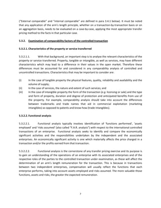 (“External  comparable”  and  “internal  comparable”  are  defined  in  para  3.4.1  below).  It  must  be  noted 
that any application of the arm’s length principle, whether on a transaction‐by‐transaction basis or on 
an aggregation basis, needs to be evaluated on a case‐by‐case, applying the most appropriate transfer 
pricing method to the facts in that particular case.  
 
5.3.2.  Examination of comparability factors of the controlled transaction  
                   
5.3.2.1. Characteristics of the property or service transferred  
          
5.3.2.1.1.        With that background, an important step is to analyse the relevant characteristics of the 
property or service transferred. Property, tangible or intangible, as well as services, may have different 
characteristics  which  may  lead  to  a  difference  in  their  values  in  the  open  market.  Therefore  these 
differences  must  be  accounted  for  and  considered  in  any  comparability  analysis  of  controlled  and 
uncontrolled transactions. Characteristics that may be important to consider are: 
       
(i)      In the case of tangible property the physical features, quality, reliability and availability and the 
         volume of supply;  
(ii)     In the case of services, the nature and extent of such services; and  
(iii)    In the case of intangible property the form of the transaction (e.g. licensing or sale) and the type 
         and form of property, duration and degree of protection and anticipated benefits from use of 
         the  property.  For  example,  comparability  analysis  should  take  into  account  the  differences 
         between  trademarks  and  trade  names  that  aid  in  commercial  exploitation  (marketing 
         intangibles) as opposed to patents and know‐how (trade intangibles). 
       
5.3.2.2. Functional analysis 
 
5.3.2.2.1.        Functional  analysis  typically  involves  identification  of  ‘functions  performed’,  ‘assets 
employed’ and ‘risks assumed’ (also called “F.A.R. analysis”) with respect to the international controlled 
transactions  of  an  enterprise.    Functional  analysis  seeks  to  identify  and  compare  the  economically 
significant  activities  and  the  responsibilities  undertaken  by  the  independent  and  the  associated 
enterprises.  An  economically  significant  activity  is  one  which  materially  affects  the  price  charged  in  a 
transaction and/or the profits earned from that transaction.  
 
5.3.2.2.2.        Functional analysis is the cornerstone of any transfer pricing exercise and its purpose is 
to gain an understanding of the operations of an enterprise with its associated enterprises and of the 
respective roles of the parties to the controlled transaction under examination, as these will affect the 
determination  of  an  arm’s  length  remuneration  for  the  transaction.  This  is  because  in  transactions 
between  two  independent  enterprises,  compensation  will  usually  reflect  the  functions  that  each 
enterprise performs, taking into account assets employed and risks assumed. The more valuable those 
functions, assets and risks, the greater the expected remuneration.  
 




                                                          7 
 
 