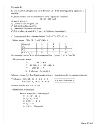 Exemple 4 :
1°) Cout marginal : Cm = dérivée du Cout Total = CT’ = 3Q2
– 4Q + 6
2°) Cout moyen : CM = CT / Q = Q2
– 2Q + 6
Quantité 0 1 2
Cm 6 5 10
CM 6 5 6
CM’ = 2Q – 2 -2 0 +2
On remarque que le CM est minimum quand Q = 1 ; quand Q = 1  Cm=CM
3°) l’optimum technique :
 2 solutions : Q= 0 et Q =1
Solution retenue Q=1 donc l’optimum technique = 1 quantité car elle permet des coûts min
Vérification : CM = Q2 – 2Q + 6 = 1 -2 + 6 = 5
Cm = 3Q2
– 4Q + 6 = 3 – 4 + 6 = 5
Bénéfice unitaire max = 10 – 5 = 5€
4°) l’Optimum économique
Recette marginale = Coût marginal
 10 = 3Q2
– 4Q + 6
 3Q – 4Q – 4 = 0
 Q (3Q – 4) – 4 = 0
 3Q – 4 =0
 Q=4/3 = 1,25 quantité
 CM = Cm
 Q2
-2Q + 6 = 3Q2
– 4Q + 6
 Q(2Q-2) = 0
Le coût total CT est représenté par la fonction CT = f (Q) dans laquelle Q représente la
quantité.
Ici, l’évaluation du coût total est réalisée selon l’expression suivante :
CT = Q3
– 2Q² + 6Q
TRAVAIL A FAIRE :
1°) Calculer le coût marginal Cm.
2°) Calculer le coût moyen CM.
3°) Déterminer l’optimum technique.
4°) Si le produit est vendu à 10 €, quel est l’optimum économique ?
CM min = Cm min = 5
Manal SIYALE
 