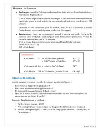 Intérêt de la méthode
Le coût marginal permet de répondre à certaines questions telles que :
- Est-il rentable d’accroitre la production ?
- D’accepter une commande supplémentaire ?
- De diminuer le niveau d’activité de l’entreprise ?
- Quel est le niveau d’activité industrielle et commerciale optimal d’une entreprise, lui
permettant de maximiser le profit ?
Exemples d’application de la méthode :
 Tarifs « heures creuses » à EDF
 Prix cassés pour des ventes en ligne sur des périodes définies (ventes privées…)
 Période à tarif privilégies à la SNCF, dans les compagnies aériennes, à Disneyland, au
Futuroscope, …
Optimum : y a deux types
 Technique : quand le Coût marginal est égale au Coût Moyen ; (pour les ingénieurs,
responsable de production)
C’est le niveau de production vendue pour lequel le coût moyen unitaire est minimum
c'est-à-dire quand le profit unitaire est maximum (profit unitaire = prix de vente – CM
unitaire)
Chercher le coût minimum pour le produit, donc le max d’économie d’échelle
(réduction des heures, techniques de production développés)
 Economique : (pour les commerçants) quand la recette marginale (=prix de la
dernière unité produite) = coût marginal (coût de la dernière production)  max de
quantité à vendre pour que le CA soit max
C’est le niveau de production vendue pour lequel le profit total soit max :
(profit total = CA – CT)
(CT = Coût Total)
Généralisation :
Coût Total : CT = Coût unitaire x quantité CU * Q
= Coût Variable + Coût Fixe CV + CF
Coût marginal : Cm = variation du Coût Total ∆CT
Coût Moyen : CM = Coût Total ÷ Quantité Totale CT ÷ QT
Manal SIYALE
 