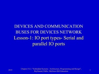 2015
Chapter-5 L1: "Embedded Systems - Architecture, Programming and Design",
Raj Kamal, Publs.: McGraw-Hill Education
1
DEVICES AND COMMUNICATION
BUSES FOR DEVICES NETWORK
Lesson-1: IO port types- Serial and
parallel IO ports
 