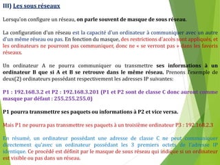 12
III) Les sous réseaux
Lorsqu'on configure un réseau, on parle souvent de masque de sous réseau.
La configuration d’un réseau est la capacité d'un ordinateur à communiquer avec un autre
d'un même réseau ou pas. En fonction du masque, des restrictions d'accès sont appliqués, et
les ordinateurs ne pourront pas communiquer, donc ne « se verront pas » dans les favoris
réseaux.
Un ordinateur A ne pourra communiquer ou transmettre ses informations à un
ordinateur B que si A et B se retrouve dans le même réseau. Prenons l’exemple de
deux(2) ordinateurs possédant respectivement les adresses IP suivantes:
P1 : 192.168.3.2 et P2 : 192.168.3.201 (P1 et P2 sont de classe C donc auront comme
masque par défaut : 255.255.255.0)
P1 pourra transmettre ses paquets ou informations à P2 et vice versa.
Mais P1 ne pourra pas transmettre ses paquets à un troisième ordinateur P3 : 192.168.2.3
En résumé, un ordinateur possédant une adresse de classe C ne peut communiquer
directement qu’avec un ordinateur possédant les 3 premiers octets de l’adresse IP
identique. Ce procédé est définit par le masque de sous réseau qui indique si un ordinateur
est visible ou pas dans un réseau.
 