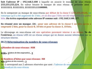 14
Soit l’adresse IP : 192.168.3.100 à laquelle on associe le masque de sous réseau
255.255.255.224. En valeur binaire le masque de sous réseau se présente ainsi :
11111111. 11111111. 11111111.11100000.
En le comparant au masque de sous-réseau par défaut de la classe C (255.255.255.0), on
remarque qu’il a été augmenté de 3 bits ; et on dira que 3 bits ont été empruntés à la partie
hôte .On écrira cependant cette adresse IP comme suit : 192.168.3.100 /27.
En résumé avec un masque /26 ; pour une adresse de la classe C on dira qu’on a
emprunté 2 bits, pour la classe B, 10 bits et pour la classe A, 18 bits.
Le découpage en sous-réseau est une opération purement interne à un réseau. Vu de
l’extérieur, un réseau LAN est un réseau unique qui ne donne aucune information sur sa
structure interne.
III.2) Détermination du nombre de sous-réseaux
a)Nombre de sous-réseaux : NSR
NSR= 2(nbres de bits empruntés) - 2
b) Nombres d’hôtes par sous-réseaux : NH
NH=2(nbres de bits restants) – 2
Le -2 correspond aux 2 adresses réservées que sont : l’adresse de sous réseaux et l’adresse
de broadcast du sous-réseau
 