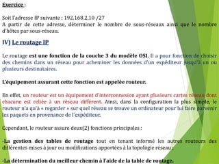 15
Exercice :
Soit l’adresse IP suivante : 192.168.2.10 /27
A partir de cette adresse, déterminer le nombre de sous-réseaux ainsi que le nombre
d’hôtes par sous-réseau.
IV) Le routage IP
Le routage est une fonction de la couche 3 du modèle OSI. Il a pour fonction de choisir
des chemins dans un réseau pour acheminer les données d'un expéditeur jusqu'à un ou
plusieurs destinataires.
L’équipement assurant cette fonction est appelée routeur.
En effet, un routeur est un équipement d’interconnexion ayant plusieurs cartes réseau dont
chacune est reliée à un réseau différent. Ainsi, dans la configuration la plus simple, le
routeur n'a qu'à « regarder » sur quel réseau se trouve un ordinateur pour lui faire parvenir
les paquets en provenance de l'expéditeur.
Cependant, le routeur assure deux(2) fonctions principales :
-La gestion des tables de routage tout en tenant informé les autres routeurs des
différentes mises à jour ou modifications apportées à la topologie réseau ;
-La détermination du meilleur chemin à l’aide de la table de routage.
 