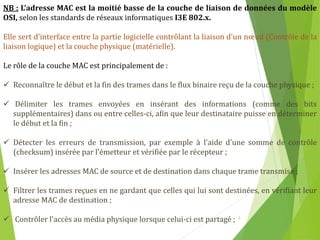 3
NB : L’adresse MAC est la moitié basse de la couche de liaison de données du modèle
OSI, selon les standards de réseaux informatiques I3E 802.x.
Elle sert d'interface entre la partie logicielle contrôlant la liaison d'un nœud (Contrôle de la
liaison logique) et la couche physique (matérielle).
Le rôle de la couche MAC est principalement de :
 Reconnaître le début et la fin des trames dans le flux binaire reçu de la couche physique ;
 Délimiter les trames envoyées en insérant des informations (comme des bits
supplémentaires) dans ou entre celles-ci, afin que leur destinataire puisse en déterminer
le début et la fin ;
 Détecter les erreurs de transmission, par exemple à l'aide d'une somme de contrôle
(checksum) insérée par l'émetteur et vérifiée par le récepteur ;
 Insérer les adresses MAC de source et de destination dans chaque trame transmise ;
 Filtrer les trames reçues en ne gardant que celles qui lui sont destinées, en vérifiant leur
adresse MAC de destination ;
 Contrôler l'accès au média physique lorsque celui-ci est partagé ;
 