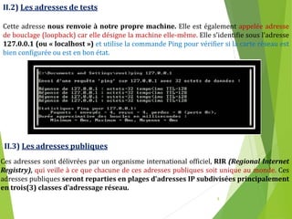 8
II.2) Les adresses de tests
Cette adresse nous renvoie à notre propre machine. Elle est également appelée adresse
de bouclage (loopback) car elle désigne la machine elle-même. Elle s’identifie sous l’adresse
127.0.0.1 (ou « localhost ») et utilise la commande Ping pour vérifier si la carte réseau est
bien configurée ou est en bon état.
II.3) Les adresses publiques
Ces adresses sont délivrées par un organisme international officiel, RIR (Regional Internet
Registry), qui veille à ce que chacune de ces adresses publiques soit unique au monde. Ces
adresses publiques seront reparties en plages d’adresses IP subdivisées principalement
en trois(3) classes d’adressage réseau.
 