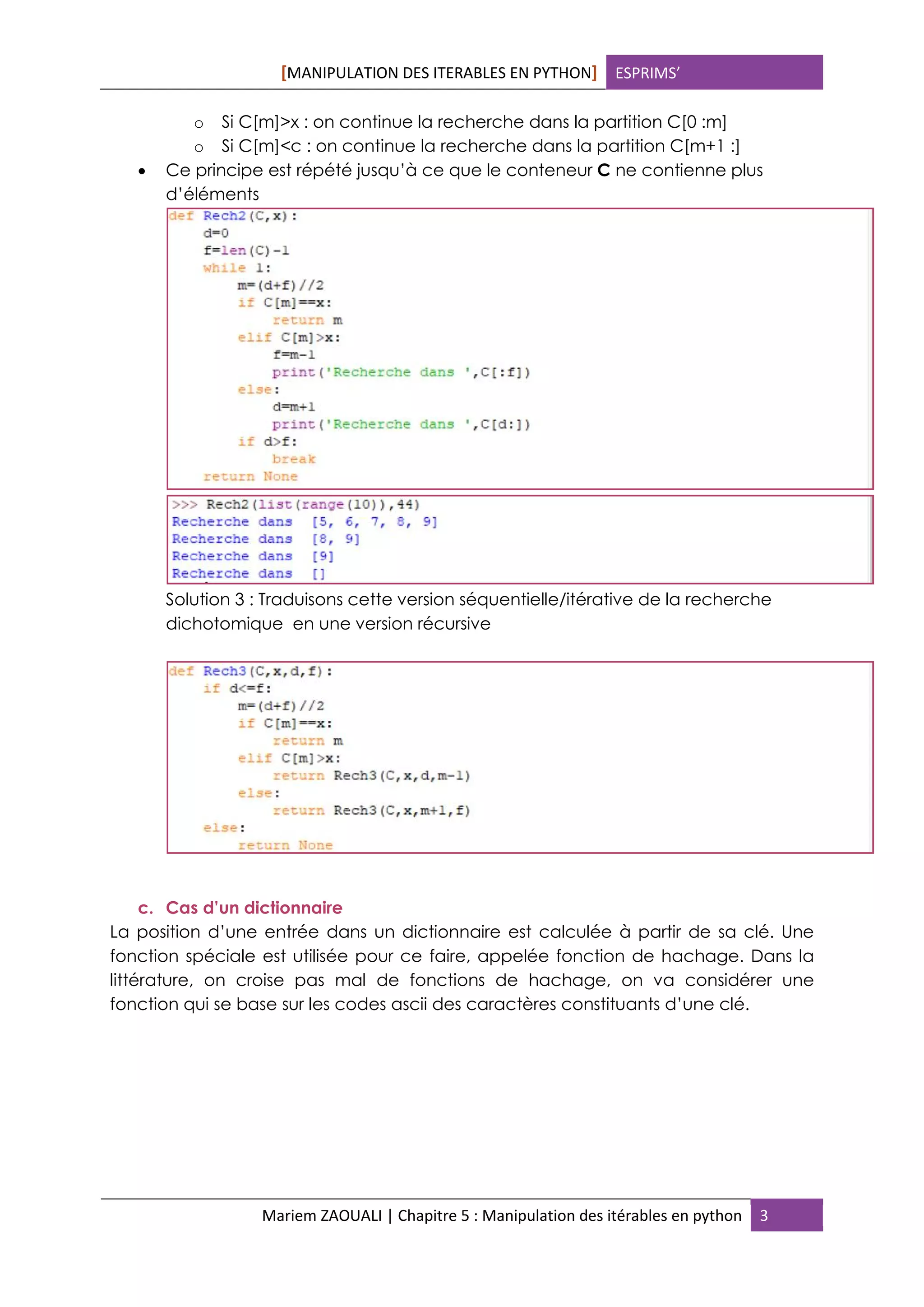 [MANIPULATION DES ITERABLES EN PYTHON] ESPRIMS’
Mariem ZAOUALI | Chapitre 5 : Manipulation des itérables en python 3
o Si C[m]>x : on continue la recherche dans la partition C[0 :m]
o Si C[m]<c : on continue la recherche dans la partition C[m+1 :]
 Ce principe est répété jusqu’à ce que le conteneur C ne contienne plus
d’éléments
Solution 3 : Traduisons cette version séquentielle/itérative de la recherche
dichotomique en une version récursive
c. Cas d’un dictionnaire
La position d’une entrée dans un dictionnaire est calculée à partir de sa clé. Une
fonction spéciale est utilisée pour ce faire, appelée fonction de hachage. Dans la
littérature, on croise pas mal de fonctions de hachage, on va considérer une
fonction qui se base sur les codes ascii des caractères constituants d’une clé.
 