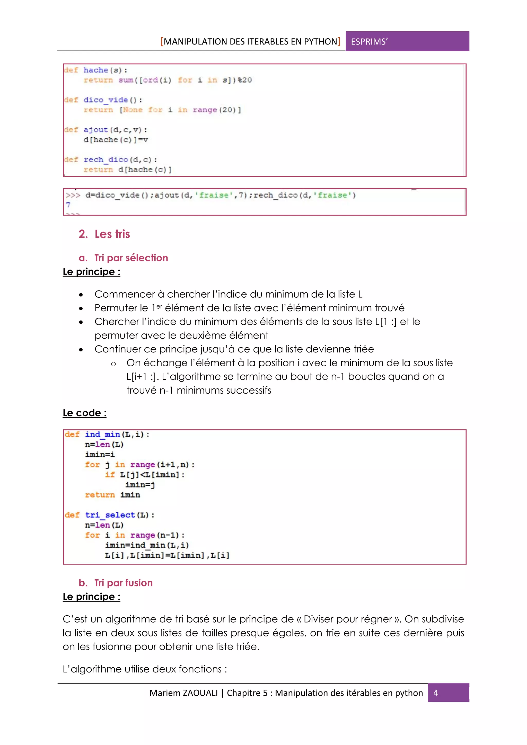 [MANIPULATION DES ITERABLES EN PYTHON] ESPRIMS’
Mariem ZAOUALI | Chapitre 5 : Manipulation des itérables en python 4
2. Les tris
a. Tri par sélection
Le principe :
 Commencer à chercher l’indice du minimum de la liste L
 Permuter le 1er élément de la liste avec l’élément minimum trouvé
 Chercher l’indice du minimum des éléments de la sous liste L[1 :] et le
permuter avec le deuxième élément
 Continuer ce principe jusqu’à ce que la liste devienne triée
o On échange l’élément à la position i avec le minimum de la sous liste
L[i+1 :]. L’algorithme se termine au bout de n-1 boucles quand on a
trouvé n-1 minimums successifs
Le code :
b. Tri par fusion
Le principe :
C’est un algorithme de tri basé sur le principe de « Diviser pour régner ». On subdivise
la liste en deux sous listes de tailles presque égales, on trie en suite ces dernière puis
on les fusionne pour obtenir une liste triée.
L’algorithme utilise deux fonctions :
 