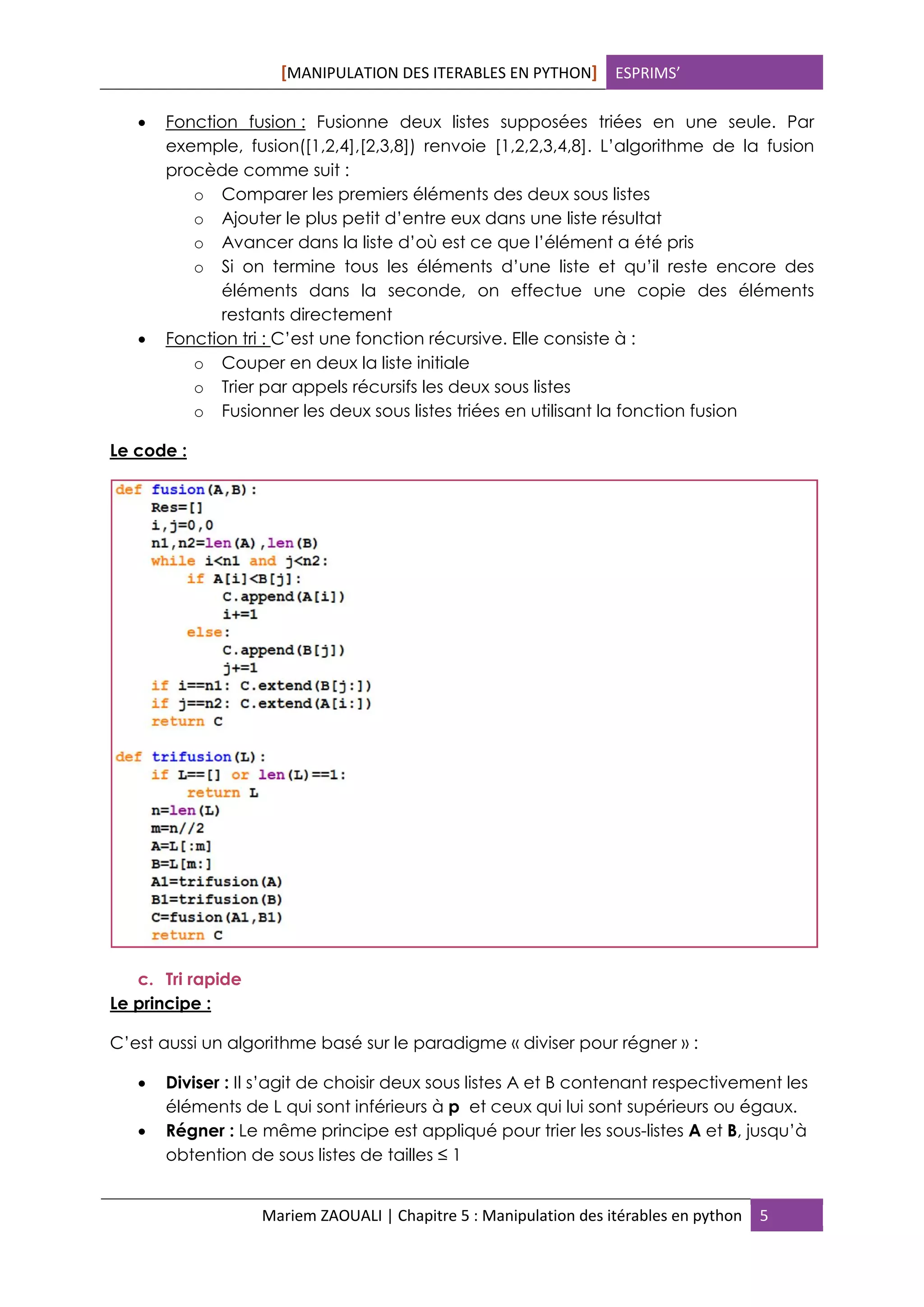 [MANIPULATION DES ITERABLES EN PYTHON] ESPRIMS’
Mariem ZAOUALI | Chapitre 5 : Manipulation des itérables en python 5
 Fonction fusion : Fusionne deux listes supposées triées en une seule. Par
exemple, fusion([1,2,4],[2,3,8]) renvoie [1,2,2,3,4,8]. L’algorithme de la fusion
procède comme suit :
o Comparer les premiers éléments des deux sous listes
o Ajouter le plus petit d’entre eux dans une liste résultat
o Avancer dans la liste d’où est ce que l’élément a été pris
o Si on termine tous les éléments d’une liste et qu’il reste encore des
éléments dans la seconde, on effectue une copie des éléments
restants directement
 Fonction tri : C’est une fonction récursive. Elle consiste à :
o Couper en deux la liste initiale
o Trier par appels récursifs les deux sous listes
o Fusionner les deux sous listes triées en utilisant la fonction fusion
Le code :
c. Tri rapide
Le principe :
C’est aussi un algorithme basé sur le paradigme « diviser pour régner » :
 Diviser : Il s’agit de choisir deux sous listes A et B contenant respectivement les
éléments de L qui sont inférieurs à p et ceux qui lui sont supérieurs ou égaux.
 Régner : Le même principe est appliqué pour trier les sous-listes A et B, jusqu’à
obtention de sous listes de tailles ≤ 1
 