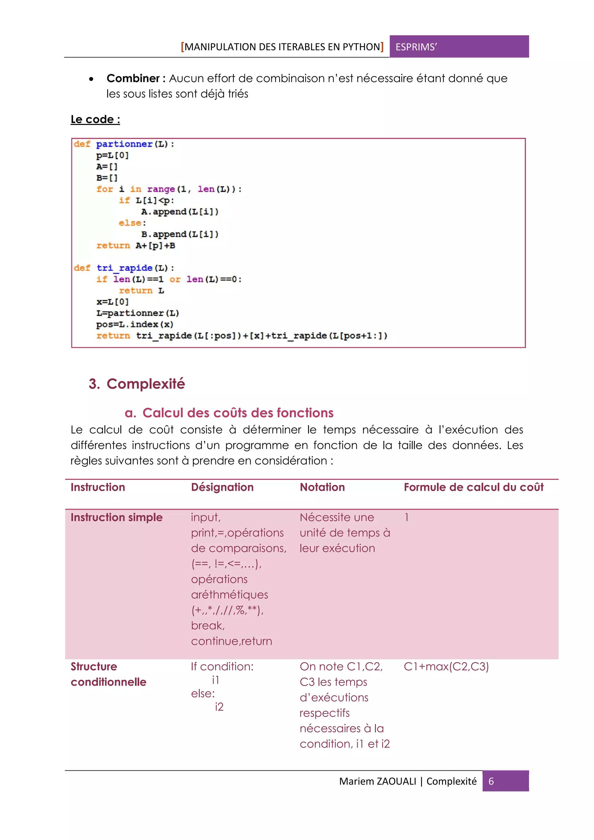 [MANIPULATION DES ITERABLES EN PYTHON] ESPRIMS’
Mariem ZAOUALI | Complexité 6
 Combiner : Aucun effort de combinaison n’est nécessaire étant donné que
les sous listes sont déjà triés
Le code :
3. Complexité
a. Calcul des coûts des fonctions
Le calcul de coût consiste à déterminer le temps nécessaire à l’exécution des
différentes instructions d’un programme en fonction de la taille des données. Les
règles suivantes sont à prendre en considération :
Instruction Désignation Notation Formule de calcul du coût
Instruction simple input,
print,=,opérations
de comparaisons,
(==, !=,<=,…),
opérations
aréthmétiques
(+,,*,/,//,%,**),
break,
continue,return
Nécessite une
unité de temps à
leur exécution
1
Structure
conditionnelle
If condition:
i1
else:
i2
On note C1,C2,
C3 les temps
d’exécutions
respectifs
nécessaires à la
condition, i1 et i2
C1+max(C2,C3)
 