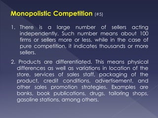 Monopolistic Competition (#5)
1. There is a large number of sellers acting
independently. Such number means about 100
firms or sellers more or less, while in the case of
pure competition, it indicates thousands or more
sellers.
2. Products are differentiated. This means physical
differences as well as variations in location of the
store, services of sales staff, packaging of the
product, credit conditions, advertisement, and
other sales promotion strategies. Examples are
banks, book publications, drugs, tailoring shops,
gasoline stations, among others.
 