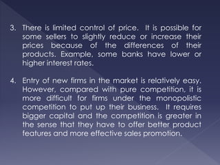 3. There is limited control of price. It is possible for
some sellers to slightly reduce or increase their
prices because of the differences of their
products. Example, some banks have lower or
higher interest rates.
4. Entry of new firms in the market is relatively easy.
However, compared with pure competition, it is
more difficult for firms under the monopolistic
competition to put up their business. It requires
bigger capital and the competition is greater in
the sense that they have to offer better product
features and more effective sales promotion.
 