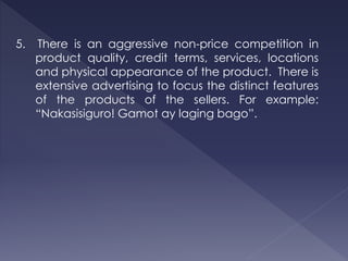 5. There is an aggressive non-price competition in
product quality, credit terms, services, locations
and physical appearance of the product. There is
extensive advertising to focus the distinct features
of the products of the sellers. For example:
“Nakasisiguro! Gamot ay laging bago”.
 