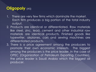 Oligopoly (#5)
1. There are very few firms which dominate the market.
Each firm produces a big portion of the total industry
output.
2. Products are identical or differentiated. Raw materials
like steel, zinc, lead, cement and other industrial raw
materials are identical products. Finished goods like
typewriter, airplanes, cars and sewing machines are
differentiated products.
3. There is a price agreement among the producers to
promote their own economic interests. The biggest
among the producers is the price leader. In the case of
OPEC (Organization of Petroleum Exporting Countries),
the price leader is Saudi Arabia which the biggest oil
producer.
 