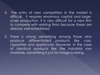 4. The entry of new competitors in the market is
difficult. It requires enormous capital and large-
scale production. It is very difficult for a new firm
to compete with existing firms because these are
already well-established.
3. There is strong advertising among those who
produce differentiated products like cars,
cigarettes and appliances. However, in the case
of identical products like the industrial raw
materials, advertising is just for image building.
 
