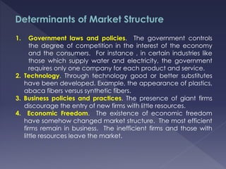 Determinants of Market Structure
1. Government laws and policies. The government controls
the degree of competition in the interest of the economy
and the consumers. For instance , in certain industries like
those which supply water and electricity, the government
requires only one company for each product and service.
2. Technology. Through technology good or better substitutes
have been developed. Example, the appearance of plastics,
abaca fibers versus synthetic fibers.
3. Business policies and practices. The presence of giant firms
discourage the entry of new firms with little resources.
4. Economic Freedom. The existence of economic freedom
have somehow changed market structure. The most efficient
firms remain in business. The inefficient firms and those with
little resources leave the market.
 