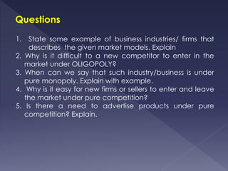 Questions
1. State some example of business industries/ firms that
describes the given market models. Explain
2. Why is it difficult to a new competitor to enter in the
market under OLIGOPOLY?
3. When can we say that such industry/business is under
pure monopoly. Explain with example.
4. Why is it easy for new firms or sellers to enter and leave
the market under pure competition?
5. Is there a need to advertise products under pure
competition? Explain.
 