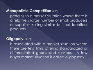 Monopolistic Competition (#10)
pertains to a market situation where there is
a relatively large number of small producers
or suppliers selling similar but not identical
products.
Oligopoly (#13)
is associated with a market situation where
there are few firms offering standardized or
differentiated goods and services. A few
buyer market situation is called oligopsony.
 