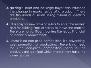 3. No single seller and no single buyer can influence
the change in market price of a product. There
are thousands of sellers selling millions of identical
products.
4. It is easy for new firms or sellers to enter the market
and for existing firms or sellers to leave the market.
There are no significant barriers like legal, financial,
or technical requirements.
5. There is no non-price competition like advertising,
sales promotion, or packaging. There is no need
for such non-price competition because the
products are identical which means they have the
same features.
 