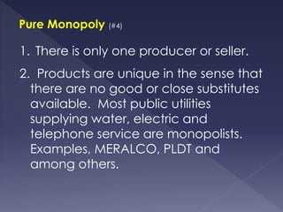 Pure Monopoly (#4)
1. There is only one producer or seller.
2. Products are unique in the sense that
there are no good or close substitutes
available. Most public utilities
supplying water, electric and
telephone service are monopolists.
Examples, MERALCO, PLDT and
among others.
 