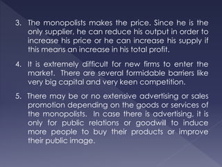 3. The monopolists makes the price. Since he is the
only supplier, he can reduce his output in order to
increase his price or he can increase his supply if
this means an increase in his total profit.
4. It is extremely difficult for new firms to enter the
market. There are several formidable barriers like
very big capital and very keen competition.
5. There may be or no extensive advertising or sales
promotion depending on the goods or services of
the monopolists. In case there is advertising, it is
only for public relations or goodwill to induce
more people to buy their products or improve
their public image.
 