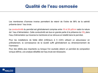 Les membranes d’osmose inverse permettent de retenir de l’ordre de 98% de la salinité
présente dans l ’eau brute.
La conductivité du perméat est généralement comprise entre 10 et 20 µS/cm selon la nature
de l ’eau d’alimentation. Cette conductivité est due en grande partie à la présence du CO2 dans
l’eau d’alimentation qui traverse la membrane et se retrouve en totalité dans le perméat.
Pour les installations de faible débit (inférieurs à 5 m3/h) utilisant un adoucisseur en
prétraitement, la connaissance de la dureté suffit généralement au dimensionnement de
l’osmoseur.
Pour des débits plus importants ou lorsque l’on souhaite obtenir un perméat de composition
ionique définie, une analyse détaillée de l’eau brute est nécessaire.
Qualité de l’eau osmosée
 