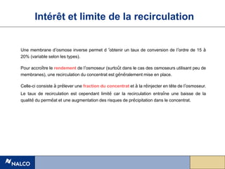 Une membrane d’osmose inverse permet d ’obtenir un taux de conversion de l’ordre de 15 à
20% (variable selon les types).
Pour accroître le rendement de l’osmoseur (surtoût dans le cas des osmoseurs utilisant peu de
membranes), une recirculation du concentrat est généralement mise en place.
Celle-ci consiste à prélever une fraction du concentrat et à la réinjecter en tête de l’osmoseur.
Le taux de recirculation est cependant limité car la recirculation entraîne une baisse de la
qualité du perméat et une augmentation des risques de précipitation dans le concentrat.
Intérêt et limite de la recirculation
 