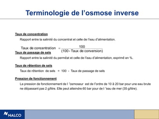Taux de concentration
Rapport entre la salinité du concentrat et celle de l’eau d’alimentation.
Taux de passage de sels
Rapport entre la salinité du perméat et celle de l’eau d’alimentation, exprimé en %.
Taux de rétention de sels
Taux de rétention de sels = 100 - Taux de passage de sels
Pression de fonctionnement
La pression de fonctionnement de l ’osmoseur est de l’ordre de 10 à 20 bar pour une eau brute
ne dépassant pas 2 g/litre. Elle peut atteindre 60 bar pour de l ’eau de mer (35 g/litre).
Terminologie de l’osmose inverse
)
conversion
de
Taux
-
(100
100
ion
concentrat
de
Taux 
 