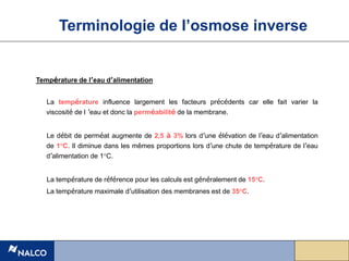 Température de l’eau d’alimentation
La température influence largement les facteurs précédents car elle fait varier la
viscosité de l ’eau et donc la perméabilité de la membrane.
Le débit de perméat augmente de 2,5 à 3% lors d’une élévation de l’eau d’alimentation
de 1°C. Il diminue dans les mêmes proportions lors d’une chute de température de l’eau
d’alimentation de 1°C.
La température de référence pour les calculs est généralement de 15°C.
La température maximale d’utilisation des membranes est de 35°C.
Terminologie de l’osmose inverse
 