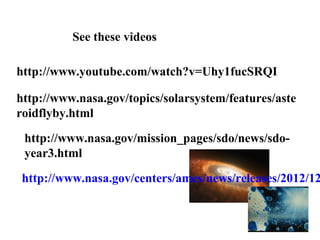 See these videos

http://www.youtube.com/watch?v=Uhy1fucSRQI

http://www.nasa.gov/topics/solarsystem/features/aste
roidflyby.html

 http://www.nasa.gov/mission_pages/sdo/news/sdo-
 year3.html

http://www.nasa.gov/centers/ames/news/releases/2012/12
 