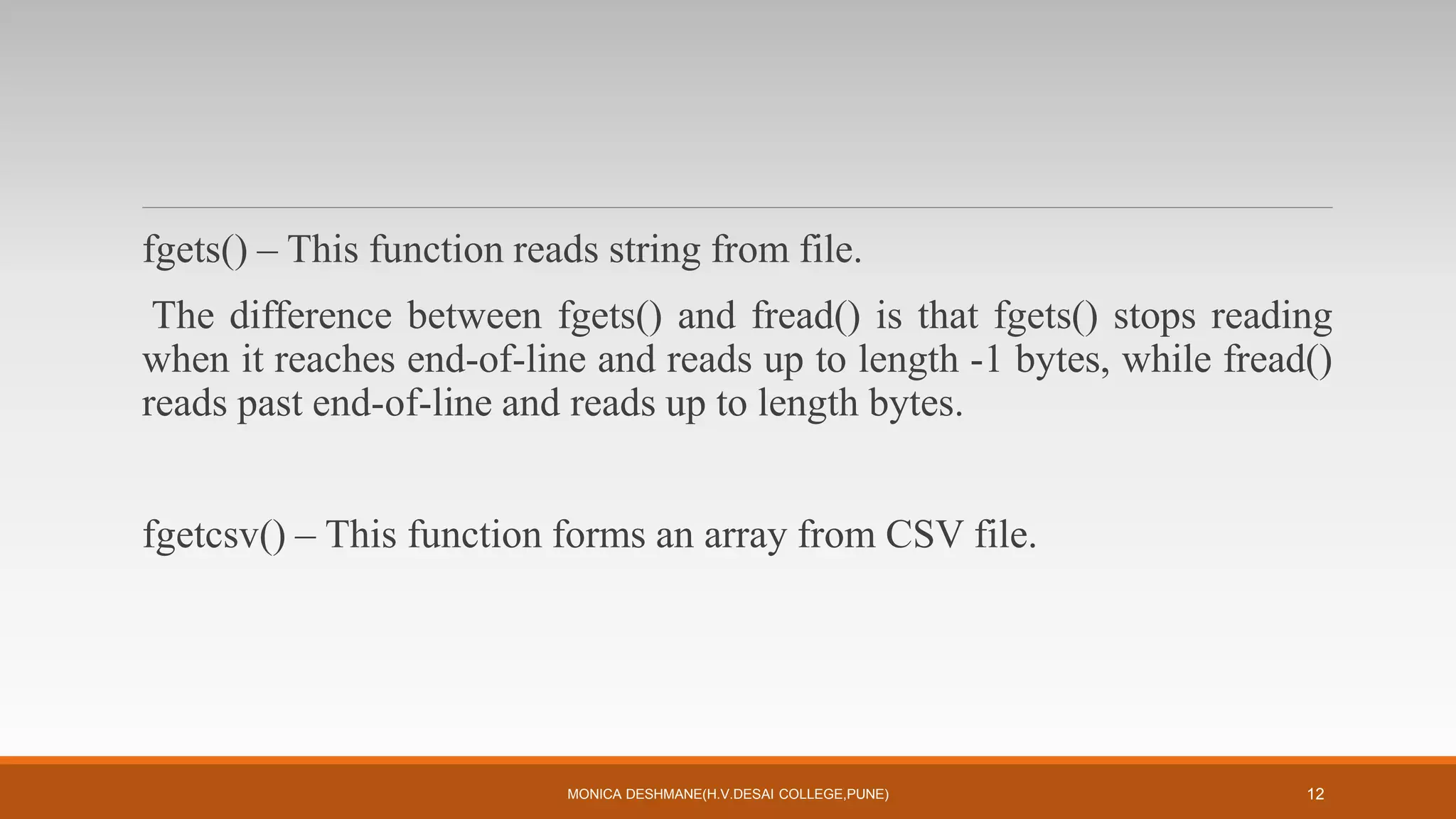 fgets() – This function reads string from file.
The difference between fgets() and fread() is that fgets() stops reading
when it reaches end-of-line and reads up to length -1 bytes, while fread()
reads past end-of-line and reads up to length bytes.
fgetcsv() – This function forms an array from CSV file.
MONICA DESHMANE(H.V.DESAI COLLEGE,PUNE) 12
 