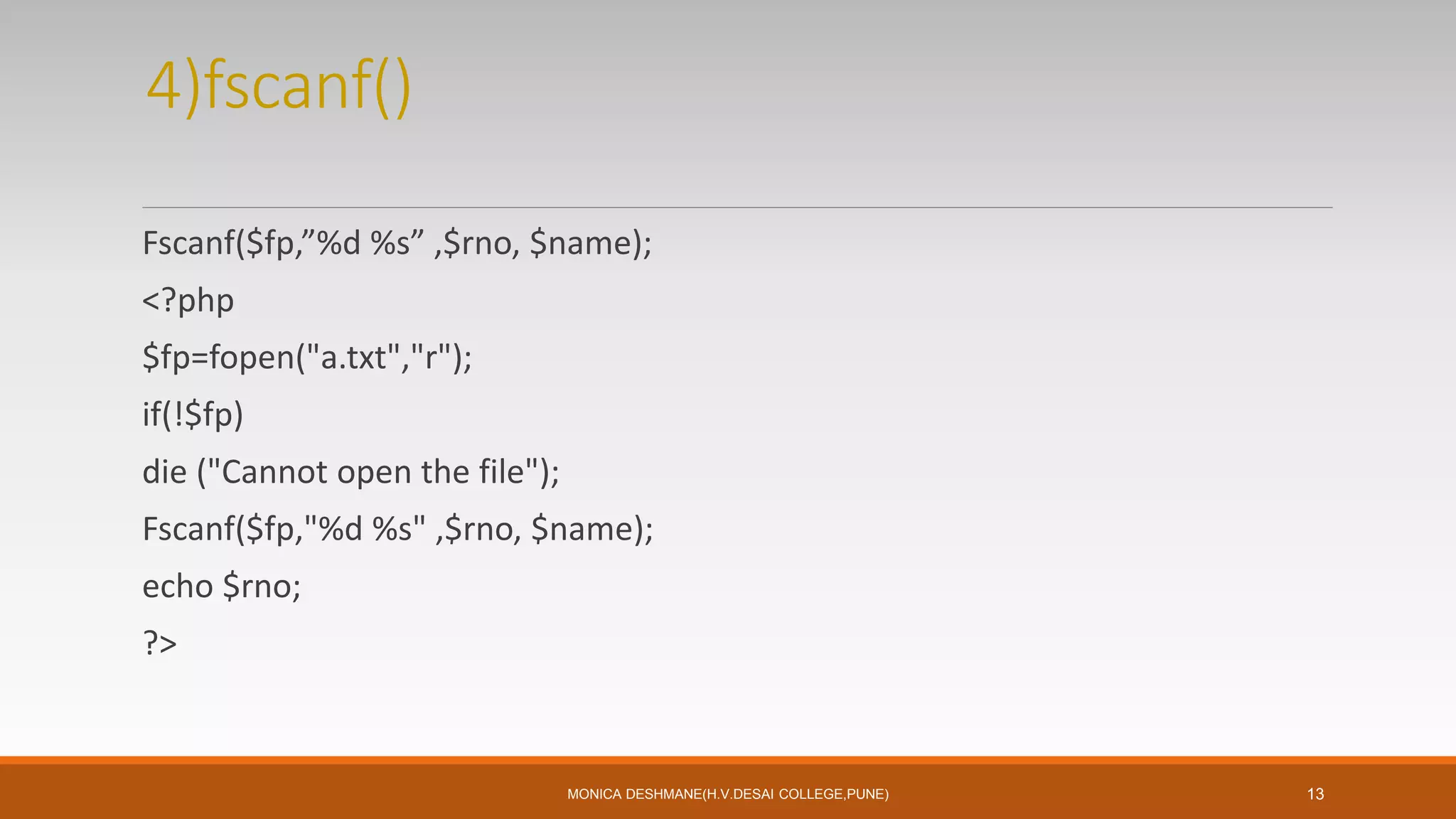 4)fscanf()
Fscanf($fp,”%d %s” ,$rno, $name);
<?php
$fp=fopen("a.txt","r");
if(!$fp)
die ("Cannot open the file");
Fscanf($fp,"%d %s" ,$rno, $name);
echo $rno;
?>
MONICA DESHMANE(H.V.DESAI COLLEGE,PUNE) 13
 