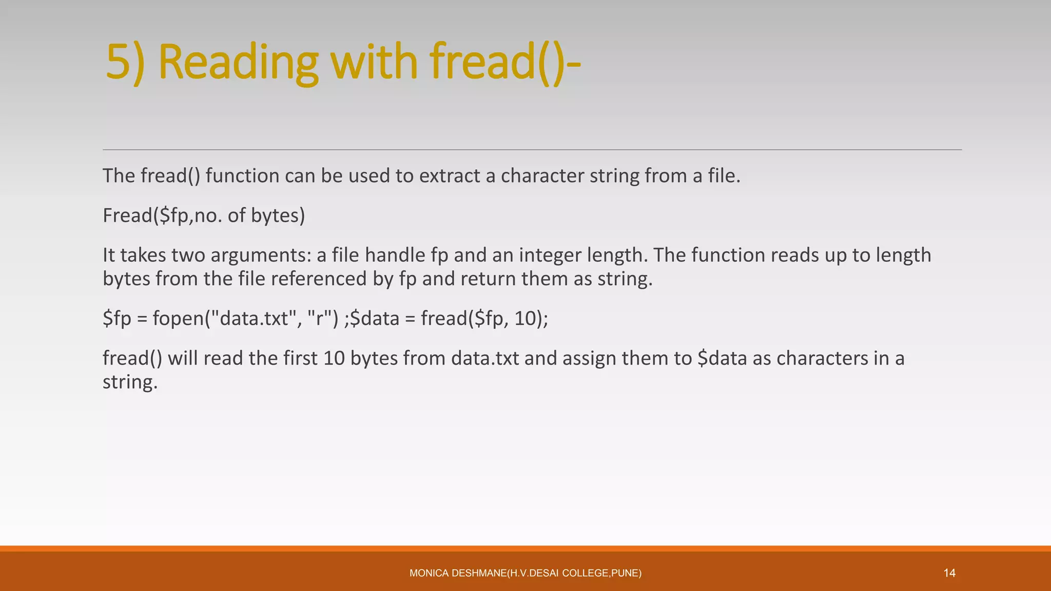 5) Reading with fread()-
The fread() function can be used to extract a character string from a file.
Fread($fp,no. of bytes)
It takes two arguments: a file handle fp and an integer length. The function reads up to length
bytes from the file referenced by fp and return them as string.
$fp = fopen("data.txt", "r") ;$data = fread($fp, 10);
fread() will read the first 10 bytes from data.txt and assign them to $data as characters in a
string.
MONICA DESHMANE(H.V.DESAI COLLEGE,PUNE) 14
 
